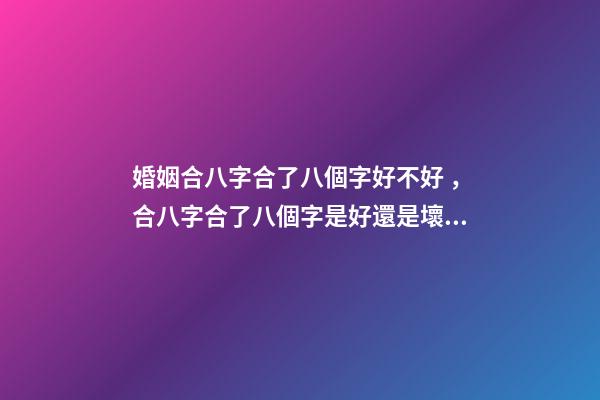 婚姻合八字合了八個字好不好，合八字合了八個字是好還是壞？ 合八個字的婚姻好嗎，八字合婚八個字都合了好不好？